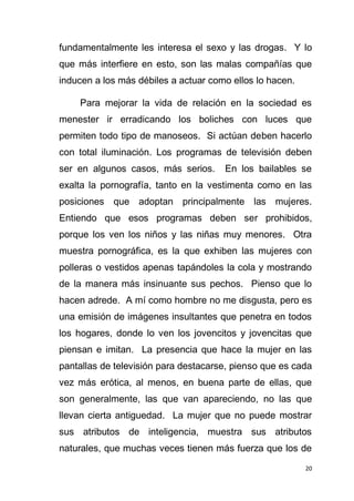 20
fundamentalmente les interesa el sexo y las drogas. Y lo
que más interfiere en esto, son las malas compañías que
inducen a los más débiles a actuar como ellos lo hacen.
Para mejorar la vida de relación en la sociedad es
menester ir erradicando los boliches con luces que
permiten todo tipo de manoseos. Si actúan deben hacerlo
con total iluminación. Los programas de televisión deben
ser en algunos casos, más serios. En los bailables se
exalta la pornografía, tanto en la vestimenta como en las
posiciones que adoptan principalmente las mujeres.
Entiendo que esos programas deben ser prohibidos,
porque los ven los niños y las niñas muy menores. Otra
muestra pornográfica, es la que exhiben las mujeres con
polleras o vestidos apenas tapándoles la cola y mostrando
de la manera más insinuante sus pechos. Pienso que lo
hacen adrede. A mí como hombre no me disgusta, pero es
una emisión de imágenes insultantes que penetra en todos
los hogares, donde lo ven los jovencitos y jovencitas que
piensan e imitan. La presencia que hace la mujer en las
pantallas de televisión para destacarse, pienso que es cada
vez más erótica, al menos, en buena parte de ellas, que
son generalmente, las que van apareciendo, no las que
llevan cierta antiguedad. La mujer que no puede mostrar
sus atributos de inteligencia, muestra sus atributos
naturales, que muchas veces tienen más fuerza que los de
 