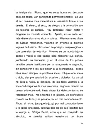21
la inteligencia. Pienso que los seres humanos, despacio
pero sin pausa, van cambiando permanentemente. Lo veo
al ser humano más materialista e insensible frente a los
demás. El dinero, el sexo, las drogas y la corrupción son
los factores de cambio. Hoy defraudar, robar, matar y
drogarse es moneda corriente. Aparte, existe cada vez
más diferencias entre ricos y pobres. Mientras unos viven
en lujosas mansiones, viajando en aviones a distintos
lugares de turismo, otros viven en pocilgas, desprotegidos y
con carencias de todo tipo. Vivimos en un mundo injusto
donde a veces el rico trabaja para mantener sus bienes,
justificando su bienestar, y en el caso de los pobres
también puede justificarse por la haraganería o vagancia,
sin considerar a los que entran a la delincuencia. Todos
ellos serán siempre un problema social. El que roba, mata
o viola, siempre será ladrón, asesino o violador. La cárcel
no cura a nadie, al contrario, de las rejas vuelven a la
sociedad cargados de más violencias. según mi manera de
pensar y lo observado hasta ahora, los delincuentes no se
recuperan más. No entiendo a la justicia, un delincuente
comete un ilícito y es penado por un mal comportamiento.
Ahora, el mismo juez que lo juzgó por mal comportamiento
y le aplico una pena, autoriza bajo no se qué facultad que
le otorga el Código Penal, cosa que no comparto en
absoluto, le permite salidas transitorias por buen
 