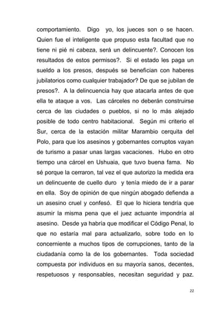 22
comportamiento. Digo yo, los jueces son o se hacen.
Quien fue el inteligente que propuso esta facultad que no
tiene ni pié ni cabeza, será un delincuente?. Conocen los
resultados de estos permisos?. Si el estado les paga un
sueldo a los presos, después se benefician con haberes
jubilatorios como cualquier trabajador? De que se jubilan de
presos?. A la delincuencia hay que atacarla antes de que
ella te ataque a vos. Las cárceles no deberán construirse
cerca de las ciudades o pueblos, si no lo más alejado
posible de todo centro habitacional. Según mi criterio el
Sur, cerca de la estación militar Marambio cerquita del
Polo, para que los asesinos y gobernantes corruptos vayan
de turismo a pasar unas largas vacaciones. Hubo en otro
tiempo una cárcel en Ushuaia, que tuvo buena fama. No
sé porque la cerraron, tal vez el que autorizo la medida era
un delincuente de cuello duro y tenía miedo de ir a parar
en ella. Soy de opinión de que ningún abogado defienda a
un asesino cruel y confesó. El que lo hiciera tendría que
asumir la misma pena que el juez actuante impondría al
asesino. Desde ya habría que modificar el Código Penal, lo
que no estaría mal para actualizarlo, sobre todo en lo
concerniente a muchos tipos de corrupciones, tanto de la
ciudadanía como la de los gobernantes. Toda sociedad
compuesta por individuos en su mayoría sanos, decentes,
respetuosos y responsables, necesitan seguridad y paz.
 