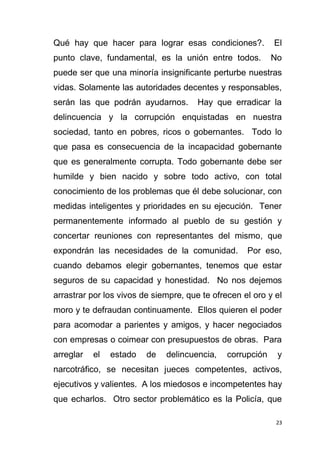 23
Qué hay que hacer para lograr esas condiciones?. El
punto clave, fundamental, es la unión entre todos. No
puede ser que una minoría insignificante perturbe nuestras
vidas. Solamente las autoridades decentes y responsables,
serán las que podrán ayudarnos. Hay que erradicar la
delincuencia y la corrupción enquistadas en nuestra
sociedad, tanto en pobres, ricos o gobernantes. Todo lo
que pasa es consecuencia de la incapacidad gobernante
que es generalmente corrupta. Todo gobernante debe ser
humilde y bien nacido y sobre todo activo, con total
conocimiento de los problemas que él debe solucionar, con
medidas inteligentes y prioridades en su ejecución. Tener
permanentemente informado al pueblo de su gestión y
concertar reuniones con representantes del mismo, que
expondrán las necesidades de la comunidad. Por eso,
cuando debamos elegir gobernantes, tenemos que estar
seguros de su capacidad y honestidad. No nos dejemos
arrastrar por los vivos de siempre, que te ofrecen el oro y el
moro y te defraudan continuamente. Ellos quieren el poder
para acomodar a parientes y amigos, y hacer negociados
con empresas o coimear con presupuestos de obras. Para
arreglar el estado de delincuencia, corrupción y
narcotráfico, se necesitan jueces competentes, activos,
ejecutivos y valientes. A los miedosos e incompetentes hay
que echarlos. Otro sector problemático es la Policía, que
 