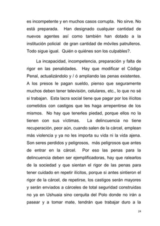24
es incompetente y en muchos casos corrupta. No sirve. No
está preparada. Han designado cualquier cantidad de
nuevos agentes así como también han dotado a la
institución policial de gran cantidad de móviles patrulleros.
Todo sigue igual. Quién o quiénes son los culpables?.
La incapacidad, incompetencia, preparación y falta de
rigor en las penalidades. Hay que modificar el Código
Penal, actualizándolo y / ó ampliando las penas existentes.
A los presos le pagan sueldo, pienso que seguramente
muchos deben tener televisión, celulares, etc., lo que no sé
si trabajan. Esta lacra social tiene que pagar por los ilícitos
cometidos con castigos que les haga arrepentirse de los
mismos. No hay que tenerles piedad, porque ellos no la
tienen con sus víctimas. La delincuencia no tiene
recuperación, peor aún, cuando salen de la cárcel, emplean
más violencia y ya no les importa su vida ni la vida ajena.
Son seres perdidos y peligrosos, más peligrosos que antes
de entrar en la cárcel. Por eso las penas para la
delincuencia deben ser ejemplificadoras, hay que ralearlos
de la sociedad y que sientan el rigor de las penas para
tener cuidado en repetir ilícitos, porque si antes sintieron el
rigor de la cárcel, de repetirse, los castigos serán mayores
y serán enviados a cárceles de total seguridad construidas
no ya en Ushuaia sino cerquita del Polo donde no irán a
pasear y a tomar mate, tendrán que trabajar duro a la
 