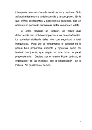 25
intemperie para ser obras de construcción y caminos. Solo
así podrá desterrarse la delincuencia y la corrupción. En la
que entran delincuentes y gobernantes corruptos, que en
adelante no pensarán nunca más meter la mano en la lata.
Si estas medidas se realizan, no habrá más
delincuencia que incluso comprende a los narcotraficantes.
La sociedad civilizada debe vivir con seguridad y total
tranquilidad. Para ello es fundamental el accionar de la
policía bien preparada, eficiente y ejecutiva, como así
también los jueces, que juegan en este tema un papel
preponderante. Debiera ser el mismo Poder Judicial, el
organizador de las medidas, con la colaboración de la
Policía. No perdamos el tiempo.
 
