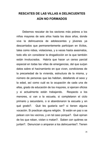 26
RESCATES DE LAS VILLAS A DELINCUENTES
AÚN NO FORMADOS
Debemos rescatar de los sectores más pobres a los
niños mayores de seis años hasta los doce años, donde
vive la delincuencia de adolescentes y jóvenes ya
descarriados que permanentemente participan en ilícitos,
tales como robos, violaciones, y a veces hasta asesinatos,
todo ello sin considerar la drogadicción en la que también
están involucrados. Habría que hacer un censo parcial
especial en todas las villas de emergencias, del que surjan
datos sobre el hacinamiento en que viven, condiciones de
la precariedad de la vivienda, estructura de la misma, y
número de personas que las habitan, detallando el sexo y
la edad, así como cuál es la ocupación de cada una de
ellas, grado de educación de los mayores, si ejercen oficios
y si actualmente están trabajando. Respecto a los
menores, si van a la escuela, si completaron el ciclo
primario y secundario, o si abandonaron la escuela y en
qué grado?. Qué les gustaría ser? si tienen alguna
vocación. Si practican alguna religión. Si están en paz o se
pelean con los vecinos, y en tal caso porque?. Qué opinan
de los que roban, violan o matan?. Saben con quiénes se
juntan?. Denuncian o amparan a los delincuentes?. Tienen
 