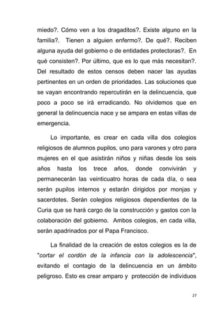 27
miedo?. Cómo ven a los dragaditos?. Existe alguno en la
familia?. Tienen a alguien enfermo?. De qué?. Reciben
alguna ayuda del gobierno o de entidades protectoras?. En
qué consisten?. Por último, que es lo que más necesitan?.
Del resultado de estos censos deben nacer las ayudas
pertinentes en un orden de prioridades. Las soluciones que
se vayan encontrando repercutirán en la delincuencia, que
poco a poco se irá erradicando. No olvidemos que en
general la delincuencia nace y se ampara en estas villas de
emergencia.
Lo importante, es crear en cada villa dos colegios
religiosos de alumnos pupilos, uno para varones y otro para
mujeres en el que asistirán niños y niñas desde los seis
años hasta los trece años, donde convivirán y
permanecerán las veinticuatro horas de cada día, o sea
serán pupilos internos y estarán dirigidos por monjas y
sacerdotes. Serán colegios religiosos dependientes de la
Curia que se hará cargo de la construcción y gastos con la
colaboración del gobierno. Ambos colegios, en cada villa,
serán apadrinados por el Papa Francisco.
La finalidad de la creación de estos colegios es la de
"cortar el cordón de la infancia con la adolescencia",
evitando el contagio de la delincuencia en un ámbito
peligroso. Esto es crear amparo y protección de individuos
 