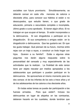 28
sociables con futuro promisorio. Simultáneamente, se
deberán censar en cada villa menores de catorce a
diecisiete años, para conocer sus hábitos si están o no
desocupados, que estudio tienen, o que grado de
educación, primaria o secundaria completa o incompleta,
último grado o curso aprobado. Si tienen algún oficio. Si no
trabajan en que ocupan el tiempo. Si están incorporados a
la delincuencia. Si son drogadictos o participan en la
drogadicción. Si sus compañeros o amigos están en la
drogadicción o delincuencia. Que les gustaría ser. En que
les gusta trabajar. Qué piensan de su futuro, morirse entre
rejas con un traje a rayas, o construir un lindo hogar con
hijos. Quieren a su familia?. Estás o algunas otras
peguntas nos darán alguna respuesta sobre la
personalidad del censado y muy especialmente de las
actividades que la realizan. La finalidad de este censo
tiene por objeto rescatar por medios apropiados a los
adolescentes que participen o puedan participar en la
delincuencia. Se aprovechara el mismo momento para los
dos censos: el de los infantes de los seis a trece años y el
de los adolescentes de los catorce a los diecisiete años.
En todas estas tareas se puede dar participación a las
fuerzas armadas. Para que están?. Incluso los
delincuentes en lugar de alojarlos en las comisarias,
debieran hacerlo en los cuarteles, donde tendrían que
 