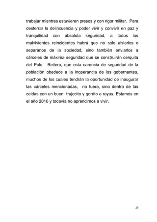 29
trabajar mientras estuvieren presos y con rigor militar. Para
desterrar la delincuencia y poder vivir y convivir en paz y
tranquilidad con absoluta seguridad, a todos los
malvivientes reincidentes habrá que no solo aislarlos o
separarlos de la sociedad, sino también enviarlos a
cárceles de máxima seguridad que se construirán cerquita
del Polo. Reitero, que esta carencia de seguridad de la
población obedece a la inoperancia de los gobernantes,
muchos de los cuales tendrán la oportunidad de inaugurar
las cárceles mencionadas, no fuera, sino dentro de las
celdas con un buen trajecito y gorrito a rayas. Estamos en
el año 2016 y todavía no aprendimos a vivir.
 