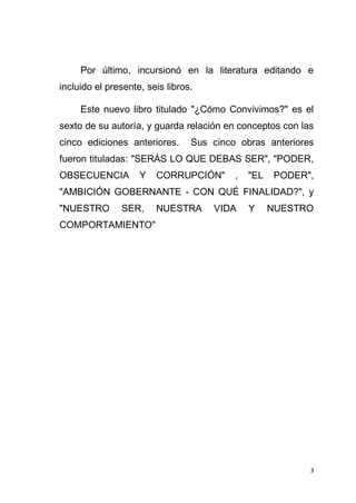 3
Por último, incursionó en la literatura editando e
incluido el presente, seis libros.
Este nuevo libro titulado "¿Cómo Convivimos?" es el
sexto de su autoría, y guarda relación en conceptos con las
cinco ediciones anteriores. Sus cinco obras anteriores
fueron tituladas: "SERÁS LO QUE DEBAS SER", "PODER,
OBSECUENCIA Y CORRUPCIÓN" , "EL PODER",
"AMBICIÓN GOBERNANTE - CON QUÉ FINALIDAD?", y
"NUESTRO SER, NUESTRA VIDA Y NUESTRO
COMPORTAMIENTO"
 