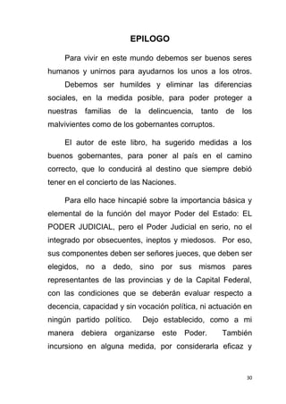 30
EPILOGO
Para vivir en este mundo debemos ser buenos seres
humanos y unirnos para ayudarnos los unos a los otros.
Debemos ser humildes y eliminar las diferencias
sociales, en la medida posible, para poder proteger a
nuestras familias de la delincuencia, tanto de los
malvivientes como de los gobernantes corruptos.
El autor de este libro, ha sugerido medidas a los
buenos gobernantes, para poner al país en el camino
correcto, que lo conducirá al destino que siempre debió
tener en el concierto de las Naciones.
Para ello hace hincapié sobre la importancia básica y
elemental de la función del mayor Poder del Estado: EL
PODER JUDICIAL, pero el Poder Judicial en serio, no el
integrado por obsecuentes, ineptos y miedosos. Por eso,
sus componentes deben ser señores jueces, que deben ser
elegidos, no a dedo, sino por sus mismos pares
representantes de las provincias y de la Capital Federal,
con las condiciones que se deberán evaluar respecto a
decencia, capacidad y sin vocación política, ni actuación en
ningún partido político. Dejo establecido, como a mi
manera debiera organizarse este Poder. También
incursiono en alguna medida, por considerarla eficaz y
 