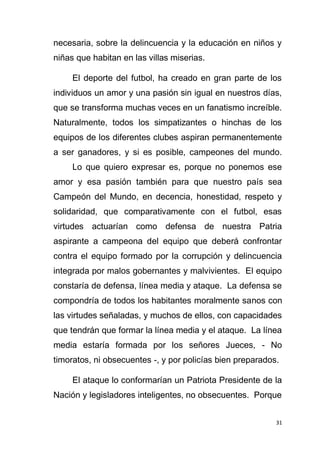 31
necesaria, sobre la delincuencia y la educación en niños y
niñas que habitan en las villas miserias.
El deporte del futbol, ha creado en gran parte de los
individuos un amor y una pasión sin igual en nuestros días,
que se transforma muchas veces en un fanatismo increíble.
Naturalmente, todos los simpatizantes o hinchas de los
equipos de los diferentes clubes aspiran permanentemente
a ser ganadores, y si es posible, campeones del mundo.
Lo que quiero expresar es, porque no ponemos ese
amor y esa pasión también para que nuestro país sea
Campeón del Mundo, en decencia, honestidad, respeto y
solidaridad, que comparativamente con el futbol, esas
virtudes actuarían como defensa de nuestra Patria
aspirante a campeona del equipo que deberá confrontar
contra el equipo formado por la corrupción y delincuencia
integrada por malos gobernantes y malvivientes. El equipo
constaría de defensa, línea media y ataque. La defensa se
compondría de todos los habitantes moralmente sanos con
las virtudes señaladas, y muchos de ellos, con capacidades
que tendrán que formar la línea media y el ataque. La línea
media estaría formada por los señores Jueces, - No
timoratos, ni obsecuentes -, y por policías bien preparados.
El ataque lo conformarían un Patriota Presidente de la
Nación y legisladores inteligentes, no obsecuentes. Porque
 