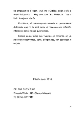 32
no empezamos a jugar. ¡Ah! me olvidaba, quien será el
referí del partido?. Hay uno solo: "EL PUEBLO". Sería
lindo festejar el triunfo.
Por último, sé que estoy expresando un pensamiento
dislocado, que no lo será tanto, si hacemos una reflexión
inteligente sobre lo que quiero decir.
Espero como todos que vivamos en armonía, en un
país bien desarrollado, serio, disciplinado, con seguridad y
en paz.
Edición Junio 2016
DELFOR SUSVIELLE
Eduardo Wilde 1040. Oberá - Misiones
TE 03755.15417614
 