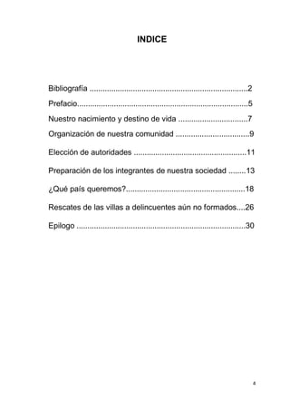 4
INDICE
Bibliografía .........................................................................2
Prefacio...............................................................................5
Nuestro nacimiento y destino de vida ................................7
Organización de nuestra comunidad ..................................9
Elección de autoridades ....................................................11
Preparación de los integrantes de nuestra sociedad ........13
¿Qué país queremos?.......................................................18
Rescates de las villas a delincuentes aún no formados....26
Epilogo ..............................................................................30
 