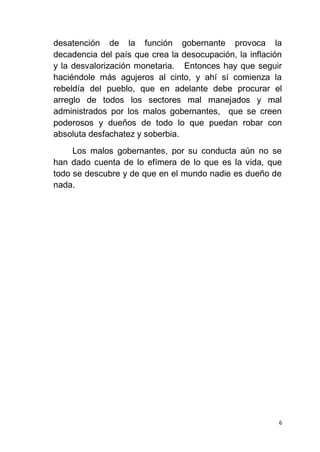 6
desatención de la función gobernante provoca la
decadencia del país que crea la desocupación, la inflación
y la desvalorización monetaria. Entonces hay que seguir
haciéndole más agujeros al cinto, y ahí sí comienza la
rebeldía del pueblo, que en adelante debe procurar el
arreglo de todos los sectores mal manejados y mal
administrados por los malos gobernantes, que se creen
poderosos y dueños de todo lo que puedan robar con
absoluta desfachatez y soberbia.
Los malos gobernantes, por su conducta aún no se
han dado cuenta de lo efímera de lo que es la vida, que
todo se descubre y de que en el mundo nadie es dueño de
nada.
 