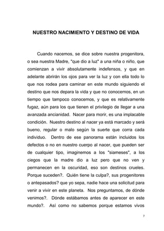 7
NUESTRO NACIMIENTO Y DESTINO DE VIDA
Cuando nacemos, se dice sobre nuestra progenitora,
o sea nuestra Madre, "que dio a luz" a una niña o niño, que
comienzan a vivir absolutamente indefensos, y que en
adelante abrirán los ojos para ver la luz y con ella todo lo
que nos rodea para caminar en este mundo siguiendo el
destino que nos depara la vida y que no conocemos, en un
tiempo que tampoco conocemos, y que es relativamente
fugaz, aún para los que tienen el privilegio de llegar a una
avanzada ancianidad. Nacer para morir, es una implacable
condición. Nuestro destino al nacer ya está marcado y será
bueno, regular o malo según la suerte que corra cada
individuo. Dentro de ese panorama están incluidos los
defectos o no en nuestro cuerpo al nacer, que pueden ser
de cualquier tipo, imaginemos a los "siameses", a los
ciegos que la madre dio a luz pero que no ven y
permanecen en la oscuridad, eso son destinos crueles.
Porque suceden?. Quién tiene la culpa?, sus progenitores
o antepasados? que yo sepa, nadie hace una solicitud para
venir a vivir en este planeta. Nos preguntamos, de dónde
venimos?. Dónde estábamos antes de aparecer en este
mundo?. Así como no sabemos porque estamos vivos
 