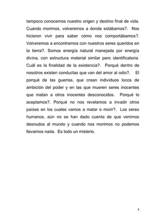 8
tampoco conocemos nuestro origen y destino final de vida.
Cuando morimos, volveremos a donde estábamos?. Nos
hicieron vivir para saber cómo nos comportábamos?.
Volveremos a encontrarnos con nuestros seres queridos en
la tierra?. Somos energía natural manejada por energía
divina, con estructura material similar pero identificatoria.
Cuál es la finalidad de la existencia?. Porqué dentro de
nosotros existen conductas que van del amor al odio?. El
porqué de las guerras, que crean individuos locos de
ambición del poder y en las que mueren seres inocentes
que matan a otros inocentes desconocidos. Porqué lo
aceptamos?. Porqué no nos revelamos a invadir otros
países en los cuales vamos a matar o morir?. Los seres
humanos, aún no se han dado cuenta de que venimos
desnudos al mundo y cuando nos morimos no podemos
llevarnos nada. Es todo un misterio.
 