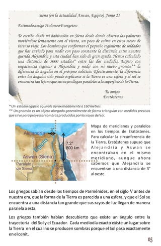Siena (en la actualidad Aswan, Egipto), Junio 21

     Estimado amigo Ptolomeo Evergetes:

     Te escribo desde mi habitación en Siena desde donde observo las palmeras
     moviéndose lentamente con el viento, un poco de calma en estos meses de
     intenso viaje. Los hombres que conforman el pequeño regimiento de soldados
     que has enviado para medir con paso constante la distancia entre nuestra
     querida Alejandría y esta ciudad han sido de gran ayuda. Hemos calculado
     una distancia de 5000 estadios* entre las dos ciudades. Espero con
     impaciencia regresar a Alejandría y medir con mi nuevo gnomón** la
     diferencia de ángulos en el próximo solsticio. Efectivamente, la diferencia
     entre los ángulos sólo puede explicarse si la Tierra es una esfera y el sol se
     encuentra tan lejano que sus rayos llegan paralelos a la superficie de la Tierra.

                                                              Tu amigo
                                                             Eratóstenes
* Un estadio egipcio equivale aproximadamente a 160 metros.
** Un gnomón es un objeto alargado generalmente de forma triangular con medidas precisas
que sirve para proyectar sombras producidas por los rayos del sol.

                                                     Mapa de meridianos y paralelos
                          3°                         en los tiempos de Eratóstenes.
         Alejandría
                                                     Para calcular la circunferencia de
                                                     la Tierra, Eratóstenes supuso que
                   to




                                           7.2°
                 ip




                                           800 km    Alejandría y Aswan se
              Eg




                                                     e n co nt ra b a n e n e l m i s m o
        Aswan (Siena)                                meridiano, aunque ahora
    Paralelo                                         sabemos que Alejandría se
                               Meridiano
                               de Rodas




    de Siena                                         encuentran a una distancia de 3°
                                                     al oeste.



Los griegos sabían desde los tiempos de Parménides, en el siglo V antes de
nuestra era, que la forma de la Tierra es parecida a una esfera, y que el Sol se
encuentra a una distancia tan grande que sus rayos de luz llegan de manera
paralela a esta.
Los griegos también habían descubierto que existe un ángulo entre la
trayectoria del Sol y el Ecuador. Cada mediodía exacto existe un lugar sobre
la Tierra en el cual no se producen sombras porque el Sol pasa exactamente
en el cenit.
                                                                                         05
 