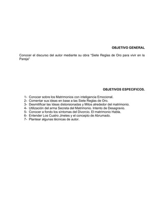 OBJETIVO GENERAL
Conocer el discurso del autor mediante su obra “Siete Reglas de Oro para vivir en la
Pareja”
OBJETIVOS ESPECIFICOS.
1- Conocer sobre los Matrimonios con inteligencia Emocional.
2- Comentar sus ideas en base a las Siete Reglas de Oro.
3- Desmitificar las Ideas distorsionadas y Mitos alrededor del matrimonio.
4- Utilización del arma Secreta del Matrimonio. Intento de Desagravio.
5- Conocer a fondo los síntomas del Divorcio. El matrimonio Habla.
6- Entender Los Cuatro Jinetes y el concepto de Abrumado.
7- Plantear algunas técnicas de autor.
 