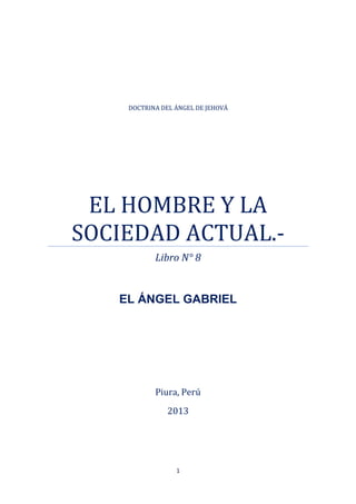 1
DOCTRINA DEL ÁNGEL DE JEHOVÁ
EL HOMBRE Y LA
SOCIEDAD ACTUAL.-
Libro N° 8
EL ÁNGEL GABRIEL
Piura, Perú
2013
 