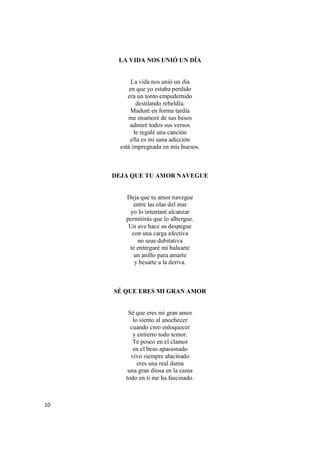 10
LA VIDA NOS UNIÓ UN DÍA
La vida nos unió un día
en que yo estaba perdido
era un tonto empedernido
destilando rebeldía.
Maduré en forma tardía
me enamoré de sus besos
admiré todos sus versos
le regalé una canción
ella es mí sana adicción
está impregnada en mis huesos.
DEJA QUE TU AMOR NAVEGUE
Deja que tu amor navegue
entre las olas del mar
yo lo intentaré alcanzar
permitirás que lo albergue.
Un ave hace su despegue
con una carga afectiva
no seas dubitativa
te entregaré mi baluarte
un anillo para amarte
y besarte a la deriva.
SÉ QUE ERES MI GRAN AMOR
Sé que eres mi gran amor
lo siento al anochecer
cuando creo enloquecer
y entierro todo temor.
Te poseo en el clamor
en el beso apasionado
vivo siempre alucinado
eres una real dama
una gran diosa en la cama
todo en ti me ha fascinado.
 