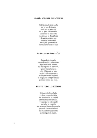 11
PODRÍA AMARTE ESTA NOCHE
Podría amarte esta noche
ser el eco de tu voz
o tal vez tu portavoz
de tu goce sin derroche.
Deseo ser tu trasnoche
mordiendo tu dulce boca
desearte me provoca
poseerte hasta morir
en tu piel quiero vivir
hasta que te vuelvas loca.
BESANDO TU CORAZÓN
Besando tu corazón
me redescubrí a mí mismo
dejé atrás el vil abismo
no me importó el remezón.
Ignoré hasta la razón
bebí el licor de tu boca
tu piel café me provoca
el despertar más sagrado
el fuego por siempre amado
perenne como una roca.
FUISTE TODO LO SOÑADO
Fuiste todo lo soñado
el alma en profundidad
mi réquiem de la verdad
el romanticismo amado.
Tu cuerpo he saboreado
escuché tu corazón
me arranqué hasta el armazón
y te amé con sentimiento
no olvidaré lo que siento
pero impera la razón.
 