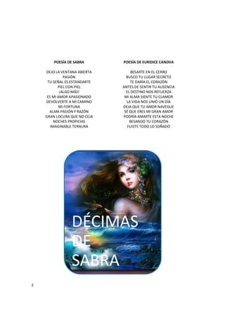 2
POESÍA DE SABRA
DEJO LA VENTANA ABIERTA
PASIÓN
TU SEÑAL ES ESTANDARTE
PIEL CON PIEL
¡ALGO MÁS!
ES MI AMOR APASIONADO
DEVOLVERTE A MI CAMINO
MI FORTUNA
ALMA PASIÓN Y RAZÓN
GRAN LOCURA QUE NO CEJA
NOCHES PROPICIAS
IMAGINABLE TERNURA
POESÍA DE EURIDICE CANOVA
BESARTE EN EL CERRO
BUSCO TU LUGAR SECRETO
TE DARÍA EL CORAZÓN
ANTES DE SENTIR TU AUSENCIA
EL DESTINO NOS REFUERZA
MI ALMA SIENTE TU CLAMOR
LA VIDA NOS UNIÓ UN DÍA
DEJA QUE TU AMOR NAVEGUE
SÉ QUE ERES MI GRAN AMOR
PODRÍA AMARTE ESTA NOCHE
BESANDO TU CORAZÓN
FUISTE TODO LO SOÑADO
DÉCIMAS
DE
SABRA
 