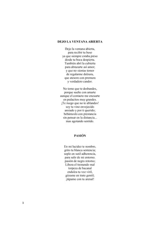3
DEJO LA VENTANA ABIERTA
Dejo la ventana abierta,
para recibir tu beso
ya que siempre estaba preso
desde tu boca despierta.
También abrí la cubierta
para abrazarte así amor;
y que no sientas temor
de regalarme dulzura,
que atesoro con premura
y verdadero candor.
No temo que te desbandes,
porque sueño con amarte
aunque el contacto me encuarte
en pedacitos muy grandes.
¡Te ruego que no te ablandes!
soy tu vino envejecido
ansiado y por ti querido;
bebámoslo con prestancia
sin pensar en la distancia...
mas agotando sentido.
PASIÓN
En mi lucidez te nombro,
grito tu blanca sentencia;
soplo en sutil adherencia,
para salir de mi entorno.
pasión de negro retorno;
Libera el tremendo mal
torpeza de bacanal
endulza tu voz viril,
gózame en trato gentil;
¡tápame con tu arenal!
 