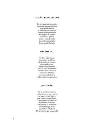 4
TU SEÑAL ES ESTANDARTE
En mis recuerdos presente,
tu esencia siempre perdura
apacigua la locura
de mi llanto intermitente.
Beso sentido y candente
lo imagino en lejanía
alcanzando letanía;
como poder olvidarte
tu señal es estandarte
de mi amada fantasía.
PIEL CON PIEL
Me diste todo tu amor
entregando tu dulzura
sin dobleces ni censura
eliminando temor.
Regalando resplandor
hasta el cielo enamorados
nuestros besos delicados
allanamos el terreno
atesoramos lo bueno
piel con piel amalgamados.
¡ALGO MÁS!
Sin tu aliento no respiro,
sin tus besos no hay motivo
mi locura es sol festivo
solo viento en mortal giro.
Un arma que suelta el tiro
dejando mi ser herido.
Pero amarte es mi sentido
abrazarte largas horas
esperanzas soñadoras
¡De gritar más que un gemido!
 