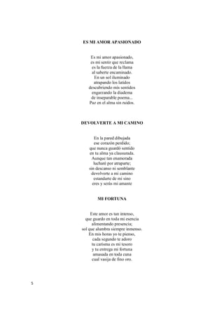 5
ES MI AMOR APASIONADO
Es mi amor apasionado,
es mi sentir que reclama
es la fuerza de la llama
al saberte encaminado.
En un sol iluminado
atrapando los latidos
descubriendo mis sentidos
engarzando la diadema
de inseparable poema...
Paz en el alma sin ruidos.
DEVOLVERTE A MI CAMINO
En la pared dibujada
ese corazón perdido;
que nunca guardó sentido
en tu alma ya clausurada.
Aunque tan enamorada
lucharé por atraparte;
sin descanso ni semblante
devolverte a mi camino
estandarte de mi sino
eres y serás mi amante
MI FORTUNA
Este amor es tan intenso,
que guardo en toda mi esencia
alimentando presencia;
sol que alumbra siempre inmenso.
En mis horas yo te pienso,
cada segundo te adoro
tu carisma es mi tesoro
y tu entrega mi fortuna
amasada en toda cuna
cual vasija de fino oro.
 