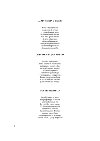 6
ALMA PASIÓN Y RAZÓN
Si mi verso te tocara
con aroma de primor
y con colores de amor
en dulces labios trazara.
Ese beso que te amara
abierto mi corazón
desarmada desazón
entrego mi permanencia
añorando tu presencia
alma, pasión y razón.
GRAN LOCURA QUE NO CEJA
Termina ya la tortura
de no tenerte en mis noches;
extinguidos los reproches
me acaricias con mesura.
Delicada compostura
del amado que corteja
y entrega amor a su pareja.
Pasión que regresa ahora
al besar tan blanca aurora
¡Gran locura que no ceja!
NOCHES PROPICIAS
La cubierta de tu barco
nos propone ya el danzar
unir los labios en par
las estrellas como marco.
El firmamento es anarco
acaparando caricias
tus sonrisas, mis delicias
entorno maravilloso
nuestro gemido es hermoso.
Noches todas... ¡Muy propicias!
 