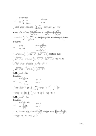 107
∴
arcsec
1
2 1
u x
dx
du
x x
=
=
−
dv dx
v x
=
=
1
arcsec arcsec arcsec 1
2 1
dx
xdx x x x x x c
x
= − = − − +
−∫ ∫
4.82.-
2 2 2
2 2 2
2 2 2 2 2 2
a x dx x dx
a x dx dx a
a x a x a x
−
− = = −
− − −
∫ ∫ ∫ ∫
2
2 2
arcs n
x xdx
a e x
a a x
= − ∗
−
∫ , integral que se desarrolla por partes:
Solución.-
∴
u x
du dx
=
=
2 2
2 2
xdx
dv
a x
v a x
=
−
= − −
( )2 2 2 2 2
arcs n
x
a e x a x a x dx
a
∗ = − − − + −∫ , Se tiene que:
2 2 2 2 2 2 2
arcs n
x
a x dx a e x a x a x dx
a
− = + − − −∫ ∫ , De donde:
2 2 2 2 2
2 arcs n
x
a x dx a e x a x c
a
− = + − +∫
2
2 2 2 2
arcs n
2 2
a x x
a x dx e a x c
a
− = + − +∫
4.83.- 1 x dxη −∫
Solución.-
∴
1
1
u x
dx
du
x
η= −
= −
−
dv dx
v x
=
=
1
1 1 1 1
1 1
xdx
x dx x x x x dx
x x
η η η
⎛ ⎞
− = − − = − − +⎜ ⎟
− −⎝ ⎠
∫ ∫ ∫
1 1 1
1
dx
x x dx x x x x c
x
η η η= − − − = − − − − +
−∫ ∫
4.84.- 2
( 1)x dxη +∫
Solución.-
∴
2
2
( 1)
2
1
u x
xdx
du
x
η= +
=
+
dv dx
v x
=
=
2
2 2 2
2 2
1
( 1) ( 1) 2 ( 1) 2 1
1 1
x dx
x dx x x x x dx
x x
η η η
⎛ ⎞
+ = + − = + − −⎜ ⎟
+ +⎝ ⎠
∫ ∫ ∫
2
( 1) 2 2arcx x x gx cη τ= + − + +
 