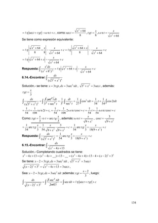 134
sec s nt gt e t cη τ= + − + , como:
2
2
64
sec , ,s n
8 8 64
x x x
t gt e t
x
τ
+
= = =
+
Se tiene como expresión equivalente:
2 2
2 2
64 64
8 8 864 64
x x x x x x
c c
x x
η η
+ + +
= + − + = − +
+ +
2
2
64
64
x
x x c
x
η= + + − +
+
Respuesta: 3
2
2
2
2 2 2
64
( 8 ) 64
x dx x
x x c
x x
η= + + − +
+ +
∫
6.14.-Encontrar:
2 2 4
( 3 )
dx
x+
∫
Solución.- se tiene: 2
3 , 3secx gt dx tdtτ= = , 2 2
3 3secx t+ = , además:
3
x
gtτ =
2 2 4
3
( 3 )
dx
x
=
+
∫
2
sec t
4
3
dt
4
sec+
2
3 2
1 1 1 1
cos cos2
3 sec 27 54 54
dt
tdt t tdt
tt
= = = +∫ ∫ ∫ ∫
1
1 1 1 1 1 1
s n 2 2s n cos s n cos
54 108 54 108 54 54
t e t c t e t t c t e t t c= + + = + + = + +
Como: arc
3 3
x x
gt t gτ τ= ⇒ = , además:
2
s n
9
x
e t
x
=
+
,
2
3
cos
9
t
x
=
+
22 2
1 1 3 1
arc arc
54 3 54 54 3 18(9 )9 9
x x x x
g c g c
xx x
τ τ= + + = + +
++ +
Respuesta: 22 2 4
1
arc
54 3 18(9 )( 3 )
dx x x
g c
xx
τ= + +
++
∫
6.15.-Encontrar:
2
4 13
dx
x x− +
∫
Solución.- Completando cuadrados se tiene:
2 2 2 2 2
4 13 ( 4 __) 13 __ ( 4 4) 13 4 ( 2) 3x x x x x x x− + = − + + − = − + + − = − +
Se tiene: 2
2 3 , 3secx gt dx tdtτ− = = , 2 2
3 3secx t+ =
2 2 2
( 2) 3 4 13 3secx x x t− + = − + = ,
Sea: 2
2 3 , 3secx gt dx tdtτ− = = ;además:
2
3
x
gtτ
−
= , luego:
2 2
3
( 2) 3
dx
x
=
− +
∫
2
sec
3sec
tdt
t
sec sectdt t gt cη τ= = + +∫ ∫
 