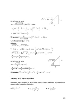135
De la figura se tiene:
2
4 13
sec
3
x x
t
− +
= ,
2
3
x
gtτ
−
= , luego:
2 2
4 13 2 4 13 ( 2)
3 3 3
x x x x x x
c cη η
− + − − + + −
= + + = +
2
4 13 ( 2)x x x cη= − + + − +
Respuesta: 2
2
4 13 ( 2)
4 13
dx
x x x c
x x
η= − + + − +
− +
∫
6.16.-Encontrar: 2
1 4x dx+∫
Solución.-
2 2 2
1 4 1 (2 )x dx x dx+ = +∫ ∫
Se tiene: 2 21
2 ,2 sec sec
2
x gt dx tdt dx tdtτ= = ⇒ = , Además:
2
1
x
gtτ =
2 2 2 2 2 2 31 1 1
1 (2 ) 1 sec sec sec sec
2 2 2
x dx g t dt t tdt tdtτ+ = + = =∫ ∫ ∫ ∫
1 1
sec sec
4 4
t gt t gt cτ η τ= + + ,
De la figura se tiene:
2
1 4
sec
1
x
t
+
= , 2gt xτ =
2 21 1
1 4 2 1 4 2
4 4
x x x x cη= + + + + +
Respuesta: 2 2 21 1
1 4 1 4 2 1 4 2
4 4
x dx x x x x cη+ = + + + + +∫
EJERCICIOS PROPUESTOS:
Utilizando esencialmente la técnica de sustitución por variables trigonométricas,
encontrar las integrales siguientes:
6.17.- 2
4 x−∫ 6.18.-
2 2
dx
a x−
∫ 6.19.- 2 2
dx
x a+∫
θ
1
2
1 4 x+ 2x
θ
3
2
4 1 3x x− +
2x −
 