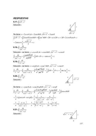 137
RESPUESTAS
6.17.- 2
4 x−∫
Solución.-
Se tiene: 2s n , 2cosx e dx dθ θ θ= = , 2
4 2cosx θ+ =
2 2
4 2cos 2cos 4 cos 2 s n 2 2 2s n cosx d d e c e cθ θ θ θ θ θ θ θ θ θ− = = = + + = + +∫ ∫ ∫
2
4
2arcs n
2 2
x x x
e c
−
= + +
6.18.-
2 2
dx
a x−
∫
Solución.- se tiene: s n , cosx a e dx a dθ θ θ= = , 2 2
cosa x a θ− =
2 2
cosdx a
a x
θ
=
−
∫ cos
d
a
θ
θ
arcs n
x
d c e c
a
θ θ= = + = +∫ ∫
6.19.- 2 2
dx
x a+∫
Solución.- se tiene: 2
, secx a g dx a dτ θ θ θ= = , 2 2
secx a a θ+ =
2 2 2 2 2
( )
dx dx a
x a x a
= =
+ +
∫ ∫
2
sec θ
2
d
a
θ
2
sec θ
1 1 1
arc
x
d c g c
a a a a
θ θ τ= = + = +∫ ∫
6.20.- 2 2
dx
x a−∫
Solución.-
Se tiene: sec , secx a dx a g dθ θτ θ θ= = , 2 2
x a a gτ θ− =
2 2 2 2 2
( )
adx dx
x a x a
= =
− −
∫ ∫
sec gθ τ θ
2
d
a
θ
2
gτ
1 sec 1
cos
d
ec d
a g a
θ θ
θ θ
τ θθ
= =∫ ∫ ∫
2 2 2 2
1 1
cos co
x a
ec g c
a a x a x a
η θ τ θ η= − = − +
− −
2
2 22 2
1 1 ( ) 1
2
x a x a x a
c c c
a a x a a x ax a
η η η
− − −
= + = + = +
− +−
6.21.-
2 2
dx
x a+
∫
Solución.-
θ
a
x
2 2
x a−
θ
2
4 x−
2
x
θ
a
2 2
x a+ x
 