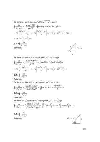 138
Se tiene: 2
, secx a g dx a dτ θ θ θ= = , 2 2
secx a a θ+ =
2 2
dx a
x a
=
+
∫
2
sec
sec
d
a
θ θ
θ
sec secd g cθ θ η θ τ θ= = + +∫ ∫
2 2 2 2
2 2x a x x a x
c c x x a a c
a a a
η η η η
+ + +
= + + = + = + + − +
2 2
x x a cη= + + +
6.22.-
2 2
dx
x a−
∫
Solución.-
Se tiene: sec , secx a dx a g dθ θτ θ θ= = , 2 2
x a a gτ θ+ =
2 2
adx
x a
=
−
∫
sec gθ τ θ d
a g
θ
τ θ
sec secd g cθ θ η θ τ θ= = + +∫ ∫
2 2 2 2
2 2x x a x x a
c c x x a c
a a a
η η η
− + −
= + + = + = + − +
6.23.-
2
9
dx
x x −
∫
Solución.-
Se tiene: 3sec , 3secx dx g dθ θτ θ θ= = , 2
9 3x gτ θ− =
2
3sec
9
dx
x x
θ
=
−
∫
gτ θ
3sec
dθ
θ 3 gτ θ
arcsec1 1 3
3 3 3
x
d c cθ θ= = + = +∫ ∫
6.24.-
2
2
dx
x x −
∫
Solución.-
Se tiene: 2 sec , 2 secx dx g dθ θτ θ θ= = , 2
2 2x gτ θ− =
2
2 sec
2
dx
x x
θ
=
−
∫
gτ θ
2 sec
dθ
θ 2 gτ θ
2 2 2 2
arcsec
2 2 2 2
d c x cθ θ= = + = +∫ ∫
6.25.-
2
1
dx
x x+
∫
Solución.-
θ
a
x 2 2
x a−
θ
1
2
1 x+ x
 