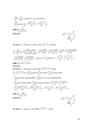 143
3 325 25
s n cos s n cos )
8 16
e e cθ θ θ θ θ⎡ ⎤= − − +⎣ ⎦
2 3 3 2
25 ( 5 ) 5
arcs n
2 25 255
x x x x x
e c
⎡ ⎤− −
= − + +⎢ ⎥
⎢ ⎥⎣ ⎦
6.39.-
4 2
3
dx
x x +
∫
Solución.-
Se tiene: 2
3 , 3secx g dx dτ θ θ θ= = , 2
3 3secx θ+ =
4 2
3
3
dx
x x
=
+
∫
2
sec
4
9 3
d
g
θ θ
τ θ secθ
3 2
4 4 4
1 sec 1 cos 1 (1 s n )cos
9 9 s n 9 s n
d d e d
g e e
θ θ θ θ θ θ θ
τ θ θ θ
−
= = =∫ ∫ ∫ ∫
3
2 2
3
4 2
1 cos 1 cos 1 1 3 3
cos cos
9 s n 9 s n 27 9 9 3
d d x x
ec ec c c
e e x x
θ θ θ θ
θ θ
θ θ
⎛ ⎞+ +
= − = − + + = − +⎜ ⎟
⎜ ⎟
⎝ ⎠
∫ ∫
6.40.- 3 2 2 2
x a x b dx+∫
Solución.-
Se tiene: 2
, secax b g adx b dτ θ θ θ= = , 2 2 2
seca x b b θ+ =
3 5
3 2 2 2 3 2 3 3
3 4
sec sec sec
b b b
x a x b dx g b d g d
a a a
τ θ θ θ θ τ θ θ θ+ = =∫ ∫ ∫
5 5
2 2 2 2
4 4
sec sec (sec 1)sec sec
b b
g g d g d
a a
τ θ θτ θ θ θ θ θτ θ θ θ= = −∫ ∫
5 5 5 5 5 3
4 2
4 4 4 4
sec sec
sec sec sec sec
5 3
b b b b
g d g d c
a a a a
θ θ
θτ θ θ θ θτ θ θ θ= − = + +∫ ∫
5 3
2 25 2 2 2 5 2 2 2 3 2 2 2 2 2 2 2
4 5 3 4 4
( ) ( ) ( ) ( )
5 3 5 3
b a x b a x b a x b a x b b
c c
a b b a a
⎡ ⎤+ + + +
= + + = − +⎢ ⎥
⎢ ⎥⎣ ⎦
6.41.-
2 2 2
dx
x x a+
∫
Solución.-
Se tiene: 2
, secx a g dx a dτ θ θ θ= = , 2 2
secx a a θ+ =
θ
3
2
3x + x
θ
a
2 2
x a+ x
 