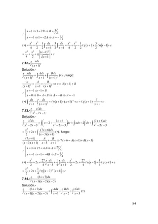 164
31 3 2
2
11 1 2
2
x B B
x A A
⎧ = ⇒ = ⇒ =⎪
∴⎨
= − ⇒ = − ⇒ = −⎪⎩
( )∗
4 2 4 2
1 3 1 3
1 1
4 2 2 1 2 1 4 2 2 2
x x dx dx x x
x x c
x x
η η= + − + = + − + + − +
+ −∫ ∫
3
24 2
( 1)
4 2 1
x x x
c
x
η
−
= + + +
+
7.12.- 2
( 1)
xdx
x +∫
Solución.-
2 2
( 1) 1 ( 1)
xdx Adx Bdx
x x x
= +
+ + +∫ ∫ ∫ ( )∗ , luego:
2 2
( 1)
( 1) 1 ( 1)
x A B
x A x B
x x x
= + ⇒ = + +
+ + +
1 1
0 0 1
x B
x A B A B A
= − ⇒ − =⎧
∴⎨
= ⇒ = + ⇒ = − ⇒ = −⎩
( )∗ 1
2
1
1 ( 1) 1
1 ( 1) 1
dx dx
x x c x c
x x x
η η−
− = + + + + = + + +
+ + +∫ ∫
7.13.-
3
2
2 3
x dx
x x− −∫
Solución.-
3
2 2 2
7 6 (7 6)
2 2
2 3 2 3 2 3
x dx x x dx
x dx xdx dx
x x x x x x
+ +⎛ ⎞
= + + = + +⎜ ⎟
− − − − − −⎝ ⎠
∫ ∫ ∫ ∫ ∫
2
(7 6)
2
2 ( 3)( 1)
x x dx
x
x x
+
= + +
− +∫ ( )∗ , luego:
(7 6)
7 6 ( 1) ( 3)
( 3)( 1) 3 1
x A B
x A x B x
x x x x
+
= + ⇒ + = + + −
− + − +
273 27 4
4
11 1 4
4
x A A
x B B
⎧ = ⇒ = ⇒ =⎪
∴⎨
= − ⇒ − = − ⇒ =⎪⎩
( )∗
2 2
27 1 27 1
2 2 3 1
2 4 3 4 1 2 4 4
x dx dx x
x x x x c
x x
η η= + + + = + + − + + +
− +∫ ∫
2
271
2 ( 3) ( 1)
2 4
x
x x x cη= + + − + +
7.14.-
(3 7)
( 1)( 2)( 3)
x dx
x x x
+
− − −∫
Solución.-
(3 7)
( 1)( 2)( 3) 1 2 3
x dx Adx Bdx Cdx
x x x x x x
+
= + +
− − − − − −∫ ∫ ∫ ∫ ( )∗
 