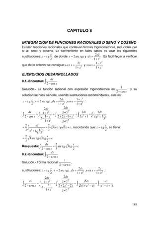 188
CAPITULO 8
INTEGRACION DE FUNCIONES RACIONALES D SENO Y COSENO
Existen funciones racionales que conllevan formas trigonométricas, reducibles por
si a: seno y coseno. Lo conveniente en tales casos es usar las siguientes
sustituciones:
2
x
z gτ= , de donde: 2arcx gzτ= y 2
2
1
dz
dx
z
=
+
. Es fácil llegar a verificar
que de lo anterior se consigue: 2
2
s n
1
z
e x
z
=
+
y
2
2
1
cos
1
z
x
z
−
=
+
EJERCICIOS DESARROLLADOS
8.1.-Encontrar:
2 cos
dx
x−∫
Solución.- La función racional con expresión trigonométrica es:
1
2 cos x−
, y su
solución se hace sencilla, usando sustituciones recomendadas, este es:
2
x
z gτ= , 2arcx gzτ= , 2
2
1
dz
dx
z
=
+
,
2
2
1
cos
1
z
x
z
−
=
+
∴
22
2
2
22
11
12 cos
2
1
dzdz
dx zz
zx
z
++= =
−−
−
+
∫ ∫ 2
2
2 2 1
1
z z
z
+ − +
+
2 2
2 2
13 1 3( )
3
dz dz
z z
= =
+ +
∫ ∫ ∫
2 2
2 2
3 arc 3
3 31( )
3
dz
g z c
z
τ= = +
+
∫ , recordando que:
2
x
z gτ= , se tiene:
2
3 arc 3
3 2
x
g g cτ τ= +
Respuesta:
2
arc 3
2 cos 3 2
dx x
g g c
x
τ τ= +
−∫
8.2.-Encontrar:
2 s n
dx
e x−∫
Solución.- Forma racional:
1
2 s ne x−
,
sustituciones:
2
x
z gτ= , 2arcx gzτ= , 2
2
1
dz
dx
z
=
+
, 2
2
s n
1
z
e x
z
=
+
∴
22
2
22
11
22 s n 2
1
dzdz
dx zz
ze x
z
++= =
− −
+
∫ ∫ 2
2
2 2 2
1
z z
z
+ −
+
2
=
2
dz
22
( 1)(1 )
dz
z zz z
=
− ++ −∫ ∫ ∫
 