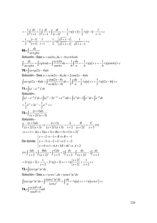 226
2
1 1 1 1 1
1 1
2 1 2 1 ( 1) 2 2 1
dt dt dt
t t c
t t t t
η η= − + + = − + + − − +
+ − − −∫ ∫ ∫
1 1 1 1 1 1 1
2 1 1 2 1 1 1 1
t x
c c
t t x x
η η
− + −
= − + = − +
+ − + + + −
69.-
co 6
dx
g xτ∫
Solución.- Sea: cos6 , 6s n6u x du e xdx= = −
s n 6 1 1 1
6 cos6
co 6 cos6 6 6 6
dx e x du
g xdx dx u c x c
g x x u
τ η η
τ
= = = − = − + = − +∫ ∫ ∫ ∫
70.- co (2 4)g x dxτ −∫
Solución.- Sea: s n(2 4), 2cos(2 4)u e x du x dx= − = −
cos(2 4) 1 1 1
co (2 4) (2 4)
s n(2 4) 2 2 2
x du
g x dx dx u c x c
e x u
τ η η
−
− = = = + = − +
−∫ ∫ ∫
71.- 2 2
( )t t
e e dt−
−∫
Solución.-
2 2 2 2 4 2 4
( ) ( 2 ) 2t t t t t t t t t
e e dt e e e dt e dt e dt e dt− − − − −
− = − + = − +∫ ∫ ∫ ∫ ∫
2 41 1
2
2 2
t t t
e e e c− −
= + − +
72.- 2
( 1)
( 2) ( 3)
x dx
x x
+
+ +∫
Solución.-
2 2 2
( 1) ( 1)
( 2) ( 3) ( 2) ( 3) 2 ( 2) 3
x dx x A B C
x x x x x x x
+ +
⇒ = + +
+ + + + + + +∫ ( )∗
2
1 ( 2)( 3) ( 3) ( 2)x A x x B x C x⇒ + = + + + + + +
De donde:
2 1 1
3 2 2
0 1 6 3 4 2
x B B
x C C
x A B C A
= − ⇒ − = ⇒ = −⎧
⎪
= − ⇒ − = ⇒ = −⎨
⎪ = ⇒ = + + ⇒ =⎩
( )∗ 2 2
2 2
2 ( 2) 3 2 ( 2) 3
Adx Bdx Cdx dx dx dx
x x x x x x
+ + = − −
+ + + + + +∫ ∫ ∫ ∫ ∫ ∫
3
1 2 1
2 2 2 3
2 3 2
x
x x c c
x x x
η η η
+
= + + − + + = + +
+ + +
73.- (co )x x
ge e dxτ∫
Solución.- Sea: s n , (cos )x x x
u e e du e e dx= =
(cos )
(co ) s n
s n
x x
x x x
x
e e dx du
ge e dx u c e e c
e e u
τ η η= = = + = +∫ ∫ ∫
74.-
s n
cos 1
e
d
θ θ
θ
θ
+
+∫
 