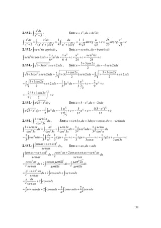 51
2.112.-
3
8
5
x dx
x +∫ , Sea: 4 3
, 4u x du x dx= =
3 3 4
8 4 2 2 2 2
1 1 1 5
arc arc
5 4 4 20( ) ( 5) ( 5) 5 5 5
x dx x dx du u x
g c g c
x x u
τ τ= = = + = +
+ + +
∫ ∫ ∫
2.113.- 3
s n 6 cos6e x xdx∫ , Sea: s n 6 , 6cos6u e x du xdx= =
4 4 4
3 31 1 s n 6
s n 6 cos6
6 6 4 24 24
u u e x
e x xdx u du c c c= = + = + = +∫ ∫
2.114.- 2
1 3cos s n 2x e xdx+∫ , Sea:
5 3cos2
, 3s n 2
2
x
u du e xdx
+
= = −
2 1 cos2 3 3cos2
1 3cos s n 2 1 3( ) s n 2 1 s n 2
2 2
x x
x e xdx e xdx e xdx
+ +
+ = + = +∫ ∫ ∫
3
2
31
2 2
5 3cos2 1 1 2
s n 2
32 3 3 9
2
x u
e xdx u du c u c
+
= = − = − + = − +∫ ∫
3
2
2 5 3cos2
9 2
x
c
+⎛ ⎞
= − +⎜ ⎟
⎝ ⎠
2.115.- 5 2
5x x dx−∫ , Sea: 2
5 , 2u x du xdx= − = −
6 6
5 5
61
5 5
2
5 2 1 1 5 5(5 )
5
62 2 12 12
5
u x
x x dx u du c u c c
−
− = − = − + = − + = − +∫ ∫
2.116.- 2
1 s n3
cos 3
e x
dx
x
+
∫ , Sea: s n3 , 3 ; cos , s nu e x du dx w u dw e udu= = = = −
2
2 2 2 2
1 s n3 s n3 1 1 s n
s
cos 3 cos 3 cos 3 3 3 cos
e x dx e x e u
dx dx ec udu du
x x x u
+
= + = +∫ ∫ ∫ ∫ ∫
2
2
1 1 1 1 1 1 1 1
s 3
3 3 3 3 3 3cos 3 3cos3
dw
ec udu gu c gu c g x c
w w u x
τ τ τ= − = + + = + + = + +∫ ∫
2.117.-
2
(cos s n )
s n
ax e ax
dx
e ax
+
∫ , Sea: ,u ax du adx= =
2 2 2
(cos s n ) cos 2cos s n s n
s n s n
ax e ax ax ax e ax e ax
dx dx
e ax e ax
+ + +
=∫ ∫
2
cos cos s n
2
s n
ax ax e ax
dx
e ax
= +∫ s ne ax
2
s ne ax
dx +∫ s ne ax
dx∫
2
1 s n
2 cos s n
s n
e ax
dx axdx e axdx
e ax
−
= + +∫ ∫ ∫
2 cos
s n
dx
axdx
e ax
= +∫ ∫
1 2
cos 2 cos cos cosecaxdx axdx ecudu udu
a a
= + = +∫ ∫ ∫ ∫
 