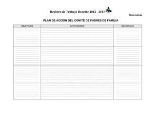 Registro de Trabajo Docente 2012 - 2013
                                                                       Matemáticas

                 PLAN DE ACCION DEL COMITÉ DE PADRES DE FAMILIA
   OBJETIVOS                       ACTIVIDADES                     RECURSOS
…………………………………   ………………………………………………………………………………………………………………………   …………………………………
…………………………………   ………………………………………………………………………………………………………………………   …………………………………
…………………………………   ………………………………………………………………………………………………………………………   …………………………………
                ………………………………………………………………………………………………………………………
…………………………………                                                   …………………………………
                ………………………………………………………………………………………………………………………
…………………………………   ………………………………………………………………………………………………………………………   …………………………………
…………………………………   ………………………………………………………………………………………………………………………   …………………………………
…………………………………   ………………………………………………………………………………………………………………………   …………………………………
…………………………………   ………………………………………………………………………………………………………………………   …………………………………

…………………………………   ………………………………………………………………………………………………………………………   …………………………………
…………………………………   ………………………………………………………………………………………………………………………   …………………………………
…………………………………   ………………………………………………………………………………………………………………………   …………………………………
                ………………………………………………………………………………………………………………………
…………………………………                                                   …………………………………
                ………………………………………………………………………………………………………………………
…………………………………   ………………………………………………………………………………………………………………………   …………………………………
…………………………………   ………………………………………………………………………………………………………………………   …………………………………
…………………………………   ………………………………………………………………………………………………………………………   …………………………………
…………………………………   ………………………………………………………………………………………………………………………   …………………………………
…………………………………   ………………………………………………………………………………………………………………………   …………………………………
…………………………………   ………………………………………………………………………………………………………………………   …………………………………
…………………………………   ………………………………………………………………………………………………………………………   …………………………………
…………………………………   ………………………………………………………………………………………………………………………   …………………………………
                ………………………………………………………………………………………………………………………
…………………………………                                                   …………………………………
                ………………………………………………………………………………………………………………………
…………………………………   ………………………………………………………………………………………………………………………   …………………………………
…………………………………   ………………………………………………………………………………………………………………………   …………………………………
…………………………………   ………………………………………………………………………………………………………………………   …………………………………
…………………………………   ………………………………………………………………………………………………………………………   …………………………………
…………………………………   ………………………………………………………………………………………………………………………   …………………………………
…………………………………   ………………………………………………………………………………………………………………………   …………………………………
…………………………………   ………………………………………………………………………………………………………………………   …………………………………
                ………………………………………………………………………………………………………………………
…………………………………                                                   …………………………………
                ………………………………………………………………………………………………………………………
…………………………………   ………………………………………………………………………………………………………………………   …………………………………
…………………………………   ………………………………………………………………………………………………………………………   …………………………………
…………………………………   ………………………………………………………………………………………………………………………   …………………………………
 