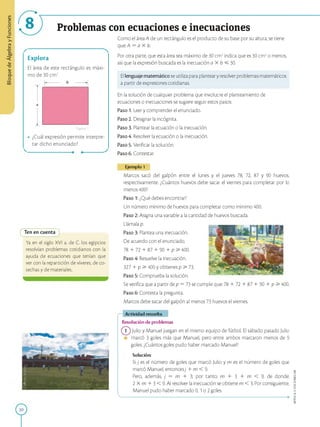 BloquedeÁlgebrayFunciones
Problemas con ecuaciones e inecuaciones
Explora
El área de este rectángulo es máxi­
mo de 30 cm2.
-------- b -------- ►
Figura1
¿Cuál expresión permite interpre­
tar dicho enunciado?
Como el área A de un rectángulo es el producto de su base por su altura, se tiene
que: A = a X b.
Por otra parte, que esta área sea máximo de 30 cm2indica que es 30 cm2o menos,
así que la expresión buscada es la inecuación a X b < 30.
El lenguaje matemático se utiliza para plantear y resolver problemas matemáticos
a partir de expresiones cotidianas.
En la solución de cualquier problema que involucre el planteamiento de
ecuaciones o inecuaciones se sugiere seguir estos pasos:
Paso 1. Leer y comprender el enunciado.
Paso 2. Designar la incógnita.
Paso 3. Plantear la ecuación o la inecuación.
Paso 4. Resolver la ecuación o la inecuación.
Paso 5. Verificar la solución.
Paso 6. Contestar.
Ejemplo 1
Ten en cuenta
Ya en el siglo XVI a. de C. los egipcios
resolvían problemas cotidianos con la
ayuda de ecuaciones que tenían que
ver con la repartición de víveres, de co­
sechas y de materiales.
30
Marcos sacó del galpón entre el lunes y el jueves 78, 72, 87 y 90 huevos,
respectivamente. ¿Cuántos huevos debe sacar el viernes para completar por lo
menos 400?
Paso 1: ¿Qué debes encontrar?
Un número mínimo de huevos para completar como mínimo 400.
Paso 2: Asigna una variable a la cantidad de huevos buscada.
Llámala p.
Paso 3: Plantea una inecuación.
De acuerdo con el enunciado,
78 1 72 1 87 1 90 1 p > 400.
Paso 4: Resuelve la inecuación.
327 1 p > 400 y obtienes p > 73.
Paso 5: Comprueba la solución.
Se verifica que a partir de p = 73 se cumple que: 78 1 72 1 87 1 90 1 p > 400.
Paso 6: Contesta la pregunta.
Marcos debe sacar del galpón al menos 73 huevos el viernes.
Actividad resuelta
Resolución de problemas
1 Julio y Manuel juegan en el mismo equipo de fútbol. El sábado pasado Julio
• marcó 3 goles más que Manuel, pero entre ambos marcaron menos de 9
goles. ¿Cuántos goles pudo haber marcado Manuel?
Solución:
Si j es el número de goles que marcó Julio y m es el número de goles que
marcó Manuel, entoncesj 1 m < 9.
Pero, además, j = m 1 3; por tanto, m 1 3 1 m < 9, de donde:
2 X m 1 3 < 9. Al resolver la inecuación se obtiene m < 3. Por consiguiente,
Manuel pudo haber marcado 0, 1o 2goles.
a
APPLICA©EDICIONESSM
 