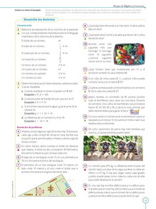 APPLICA©EDICIONESSM
Bloque de Álgebra y Funciones
D estreza con criterios de desem peño: Resolver y plantear problemas de aplicación con enunciados que involucren ecuaciones o inecuaciones de primer
grado con una incógnita en Z e interpretar y juzgar la validez de las soluciones obtenidas dentro del contexto del
problema.
Desarrolla tus destrezas
Comunicación
Relaciona las expresiones de la columna de la izquierda
% con sus correspondientes interpretaciones en el lenguaje
matemático de la columna de la derecha.
m3
1
El doble de un número.
El triple de un número.
El cuádruplo de un número.
La mitad de un número.
Un tercio de un número.
Un cuarto de un número.
Un número al cuadrado.
Un número al cubo.
— X m
3
— X m
2
m
4
2 X m
m2
3 X m
4 X m
3 Determina si laecuación dada interpreta cada enunciado.
Si es así, resuélvela.
a. Cuando dupliqué mi dinero d quedé con $ 400.
Ecuación: 2 X d = 400
b. La tercera parte de la edad de Juan, que es t, es 57.
Ecuación: t X 3 = 57
c. Si al número natural que le sigue ag se le suma 34 se
obtiene 45.
Ecuación: g 1 1 1 34 = 45
d. La diferencia de un número k y 45 es 78.
Ecuación: k — 45 = 78
Resolución de problemas
Viviana compró algunas cajas de donas. Hay 16 donas en
0 cada caja, y ella compró 80 donas en total. Escribe una
ecuación que le permita saber a Viviana cuántas cajas de
donas compró.
En cierto tiempo, Jaime condujo el doble de distancia
que Helena. Si entre los dos condujeron 90 kilómetros,
encuentra la distancia que condujo cada uno.
El largo de un rectángulo es de 15 cm y su perímetro es
0 50 cm. Encuentra el ancho del rectángulo.
El perímetro de un lote triangular mide 72 metros. Un
• lado mide 16 metros y el otro mide el doble que el
primero. Encuentra la longitud del tercer lado.
¿Qué edad tiene Amanda si su hijo tiene 12 años y ella le
lleva 24 años?
¿Qué edad tiene Camilo si se sabe que dentro de 12 años
tendrá 64 años?
10 Andrés tiene tres
% juguetes más que
Santiago. Si Santiago
tiene 16 juguetes,
¿cuántos juguetes
tienen entre los dos?
¿Qué número tiene que multiplicarse por 17, y al
« producto sumarle 34, para obtener 68?
12 Si un rollo de cinta cuesta $ 11, ¿cuántos rollos puede
comprar Sonia con al menos $ 55?
13 ¿Cuántas camisas puede comprar Rolando con al menos
$ 125 si cada una cuesta $ 25?
14 Jessica necesita un promedio de 85 puntos durante
« todo el bachillerato para optar por una beca. Durante
los primeros cinco años de bachillerato sus promedios
fueron 87, 81, 85, 90 y 78. ¿Cuál es la nota mínima que
debe obtener Jessica para ganar la beca?
15 Si a cinco veces un número se le incrementa en cuatro, el
% resultado es al menos 19. Encuentra el menor valor que
satisface esas condiciones.
16 De ocho cachorritos de perros hay más hembras que
« machos. ¿Cuántas hembras puede haber?
17 Un camión pesa 875 kg. La diferencia entre el peso del
camión vacío y el peso de la carga que lleve no debe ser
inferior a 415 kg. Si hay que cargar cuatro cajas iguales,
¿cuánto puede pesar, como máximo, cada una de ellas
para poder llevarlas en el camión?
18 En una caja hay tornillos defectuosos y no defectuosos.
Si se sabe que en total hay 200 tornillos y que el doble de
defectuosos es menor que el número de no defectuosos,
¿cuántos tornillos defectuosos puede tener la caja?
31
 