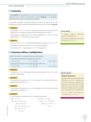 APPLICA©EDICIONESSM
Bloque de Álgebra y Funciones
D estreza con criterios de desem peño: Resolver ecuaciones de primer grado con una incógnita en Z en la solución de problemas.
7.3 Ecuaciones
Una ecuación es una igualdad en la cual hay términos conocidos y términos
desconocidos. El término desconocido se llama incógnita y se representa
generalmente por letras minúsculas del abecedario.
La ecuación se resuelve cuando se encuentra el valor o los valores de la o las
incógnitas que hacen verdadera la igualdad. Este valor recibe el nombre de solución.
Ejemplo 3
La igualdad x 1 25 = 36 es una ecuación porque uno de sus términos es
desconocido. La incógnita en este caso está representada por la letra x.
Al reemplazar la incógnita por 11 se verifica la igualdad 11 1 25 = 36, lo que
significa que x = 11 es la solución de la ecuación.
Ejemplo 4
Para que 2 X m 1 5 = 21, m debe reemplazarse por 8, ya que: 2 X 8 1 5 = 21.
Cualquier otro valor de m hace que no se conserve la igualdad.
Por ejemplo, si m = 1, se tiene que 2 X 1 1 5 no es igual a 21.
7.4 Ecuaciones aditivas y multiplicativas
Existen dos tipos de ecuaciones: aditivas y multiplicativas.
• Las ecuaciones aditivas tienen alguna de las formas:
a 1 x = b x — a = b a — x = b
• Las ecuaciones multiplicativas tienen alguna de las formas:
a X x = b x 4 a = b a 4 x = b
Ejemplo 5
La ecuación x 1 15 = 30 es aditiva, mientras que la ecuación 3 X y = 21 es una
ecuación multiplicativa.
Ejemplo 6
Para solucionar la ecuación x 1 15 = 30, se resta 15 en ambos miembros de la
igualdad. El resultado es: x = 15.
Ejemplo 7
Para solucionar la ecuación 3 X y = 21, se divide por 3 en ambos miembros de
la igualdad y se obtiene y = 7.
Ejemplo 8
A continuación se muestra la solución de algunas ecuaciones.
a. 38 - m = 25
38 - m 1 m = 25 1 m
38 1 0 = 25 1 m
38 - 25 = 25 1 m - 25
38 - 25 = m 1 0
b. 3 X b 1 7 = 28
b X 3 1 7 - 7 = 28 - 7
(b X 3) 4 3 = 21 4 3
b = 7
13 = m
Ten en cuenta
Es posible combinar ecuaciones
aditivas y multiplicativas.
Esas ecuaciones generalmente tienen
la forma a X x 1 b = c.
Cálculo mental
Deshacer operaciones
Siquieresresolverecuacionescombinadas
de laforma a X x 1 b = c, puedes usar
el cálculo mental para "deshacer" las
operaciones: primero restas b a ambos
lados para deshacer la suma y luego,
divides el resultado del lado derecho
entre a para deshacer la multiplicación.
• Usa tu cálculo para resolver la
ecuación 5 X x 1 8 = 43.
27
 