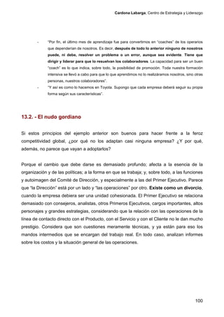 Cardona Labarga, Centro de Estrategia y Liderazgo




        -    “Por fin, el último mes de aprendizaje fue para convertirnos en “coaches” de los operarios
             que dependerían de nosotros. Es decir, después de todo lo anterior ninguno de nosotros
             puede, ni debe, resolver un problema o un error, aunque sea evidente. Tiene que
             dirigir y liderar para que lo resuelvan los colaboradores. La capacidad para ser un buen
             “coach” es lo que indica, sobre todo, la posibilidad de promoción. Toda nuestra formación
             intensiva se llevó a cabo para que lo que aprendimos no lo realizáramos nosotros, sino otras
             personas, nuestros colaboradores”.
        -    “Y así es como lo hacemos en Toyota. Supongo que cada empresa deberá seguir su propia
             forma según sus características”.




13.2. - El nudo gordiano


Si estos principios del ejemplo anterior son buenos para hacer frente a la feroz
competitividad global, ¿por qué no los adaptan casi ninguna empresa? ¿Y por qué,
además, no parece que vayan a adoptarlos?


Porque el cambio que debe darse es demasiado profundo; afecta a la esencia de la
organización y de las políticas; a la forma en que se trabaja; y, sobre todo, a las funciones
y autoimagen del Comité de Dirección, y especialmente a las del Primer Ejecutivo. Parece
que “la Dirección” está por un lado y “las operaciones” por otro. Existe como un divorcio,
cuando la empresa debiera ser una unidad cohesionada. El Primer Ejecutivo se relaciona
demasiado con consejeros, analistas, otros Primeros Ejecutivos, cargos importantes, altos
personajes y grandes estrategias, considerando que la relación con las operaciones de la
línea de contacto directo con el Producto, con el Servicio y con el Cliente no le dan mucho
prestigio. Considera que son cuestiones meramente técnicas, y ya están para eso los
mandos intermedios que se encargan del trabajo real. En todo caso, analizan informes
sobre los costos y la situación general de las operaciones.




                                                                                                    100
 