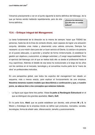 ®
Los 8 Hábitos del Líder




Volvamos precisamente a ver en el punto siguiente la teoría definitiva del liderazgo, de la
que ya hemos venido hablando repetidamente, pero de otra
                                                                  ¿Conoce los elementos
forma definitiva.                                                 que dificultan el cambio
                                                                  cultural?



13.4. – Enfoque integral del Management.


La tarea fundamental de la dirección es la misma de siempre: hacer que TODAS las
personas, hasta las de la línea de contacto directo, sean capaces de lograr una actuación
conjunta, dándoles unas metas y observando unos valores comunes. Siempre fue
necesario: a) una misión clara para dar un buen servicio al Cliente, b) colocar a la persona
en el puesto adecuado, c) aprender y enseñar de forma ininterrumpida, d) establecer la
gestión por objetivos y autocontrol, e) delegar autoridad, y f) exigir responsabilidad. Pero
el ejercicio del liderazgo con el que se realiza todo ello va desde el profesional hasta el
muy caprichoso. Además el detalle de esa tarea ha evolucionado a lo largo de los años
con los cambios en el mercado, tecnología y al convertirse mucha parte de la “mano de
obra” en profesionales instruidos.


En una perspectiva global, casi todos los expertos del management han ideado un
esquema, más o menos exacto, para explicar el funcionamiento de una empresa.
Nosotros tenemos nuestro modelo que describimos a continuación y que, a nuestro
juicio, se adecua bien a los conceptos que estamos tratando.


-   La figura que sigue tiene tres partes. Véase la parte a) Rectángulo Estructural en el
    que se distinguen dos grandes apartados: Hard y Soft.


En la parte dura, Hard, que se puede establecer por decreto, está primero M y E, la
Misión y Estrategia de la empresa donde se define qué productos, mercados, canales,
tecnologías, forma de añadir valor, diferenciación, tamaño y posicionamiento.




                                                                                         103
 