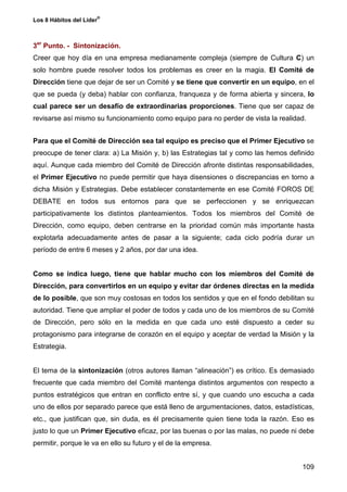 ®
Los 8 Hábitos del Líder



3er Punto. - Sintonización.
Creer que hoy día en una empresa medianamente compleja (siempre de Cultura C) un
solo hombre puede resolver todos los problemas es creer en la magia. El Comité de
Dirección tiene que dejar de ser un Comité y se tiene que convertir en un equipo, en el
que se pueda (y deba) hablar con confianza, franqueza y de forma abierta y sincera, lo
cual parece ser un desafío de extraordinarias proporciones. Tiene que ser capaz de
revisarse así mismo su funcionamiento como equipo para no perder de vista la realidad.


Para que el Comité de Dirección sea tal equipo es preciso que el Primer Ejecutivo se
preocupe de tener clara: a) La Misión y, b) las Estrategias tal y como las hemos definido
aquí. Aunque cada miembro del Comité de Dirección afronte distintas responsabilidades,
el Primer Ejecutivo no puede permitir que haya disensiones o discrepancias en torno a
dicha Misión y Estrategias. Debe establecer constantemente en ese Comité FOROS DE
DEBATE en todos sus entornos para que se perfeccionen y se enriquezcan
participativamente los distintos planteamientos. Todos los miembros del Comité de
Dirección, como equipo, deben centrarse en la prioridad común más importante hasta
explotarla adecuadamente antes de pasar a la siguiente; cada ciclo podría durar un
período de entre 6 meses y 2 años, por dar una idea.


Como se indica luego, tiene que hablar mucho con los miembros del Comité de
Dirección, para convertirlos en un equipo y evitar dar órdenes directas en la medida
de lo posible, que son muy costosas en todos los sentidos y que en el fondo debilitan su
autoridad. Tiene que ampliar el poder de todos y cada uno de los miembros de su Comité
de Dirección, pero sólo en la medida en que cada uno esté dispuesto a ceder su
protagonismo para integrarse de corazón en el equipo y aceptar de verdad la Misión y la
Estrategia.


El tema de la sintonización (otros autores llaman “alineación”) es crítico. Es demasiado
frecuente que cada miembro del Comité mantenga distintos argumentos con respecto a
puntos estratégicos que entran en conflicto entre sí, y que cuando uno escucha a cada
uno de ellos por separado parece que está lleno de argumentaciones, datos, estadísticas,
etc., que justifican que, sin duda, es él precisamente quien tiene toda la razón. Eso es
justo lo que un Primer Ejecutivo eficaz, por las buenas o por las malas, no puede ni debe
permitir, porque le va en ello su futuro y el de la empresa.


                                                                                     109
 
