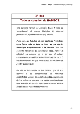 Cardona Labarga, Centro de Estrategia y Liderazgo




                         2ª Idea
    Todo es cuestión de HÁBITOS

Una persona normal, en principio, tiene 4 tipos de
“posesiones”:   a)      cuerpo    biológico,        b)    algunas
pertenencias, c) conocimientos y d) hábitos.


Pues bien, los hábitos, si son positivos (virtudes),
es la forma más perfecta de tener, ya que son lo
único que autoperfecciona a la persona. Son una
segunda naturaleza. Lo condicionan todo, incluso la
felicidad. La persona es el ser que al actuar,
forzosamente se modifica a sí mismo a mejor o peor. E
inevitablemente a los que tiene al lado. Al actuar no es
posible quedar igual.


De ahí la importancia de los hábitos, que si son
técnicos   o    de      conocimientos         los        llamamos
habilidades, y si son de carácter, hábitos propiamente
dichos, sobre los que aquí nos parece oportuno hacer
una reflexión. Es mucho más correcto tener Hábitos
Directivos que Habilidades Directivas.




                                                                               24
 