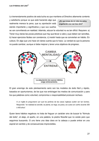 ®
Los 8 Hábitos del Líder




Lo tremendamente positivo de esta lucha es que mantiene al Directivo altamente contento
y satisfecho porque ve que está haciendo algo que                ¿En qué áreas de mi vida me estoy
realmente merece la pena, que su aportación está                 engañando una vez tras otra?
siendo importante y significativa y que sus sueños
se van convirtiendo en realidad. Además, educar la voluntad no es tan difícil. Requiere: a)
Tener muy claras las pocas prácticas que hay que llevar a cabo y que deben ser sencillas,
b) hacer ejercicios fáciles con constancia, c) insistir hasta que se conviertan en hábito. En
cultura. En algo que uno hace sin darse cuenta que lo hace. La verdad es que la persona
no puede cambiar, aunque sí debe mejorar y tener unos objetivos de progreso.




                                  La adquisición de nuevos hábitos
                                        exige entrenamiento.


El gran enemigo de este planteamiento serio son los modelos de éxito fácil y rápido,
basados en oportunismos, de los que nos embriagan los medios de comunicación y para
los que palabras como voluntad, compromiso o responsabilidad producen rechazo.


        A un inglés le preguntaron por qué los jardines de las casas inglesas suelen ser tan bonitos.
        Respondió: “en realidad es sencillo; se planta, se riega, se poda y se cuida con cariño durante 300
        ó 400 años”.


Quien tiene hábitos negativos no trata de fraguar un carácter sino de buscar la “fórmula
del éxito”, el atajo, el apaño, en una palabra, la piedra filosofal que no existe pero que
seguimos buscando. O uno tiene una idea clara en la cabeza o puede entrar en una
espiral sin sentido y de consecuencias imprevisibles.



                                                                                                       27
 