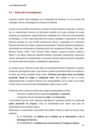 ®
Los 8 Hábitos del Líder



3.1. – Datos de la Investigación.


Llevamos muchos años trabajando en el Desarrollo de Directivos, en los campos del
Liderazgo, Cultura y Estrategia de la empresa en General.


Cuando en el año 2002 nos lanzamos a escribir la primera edición de este libro, contamos
con un extraordinario volumen de información extraído de la gran cantidad de cursos
prácticos que impartimos a equipos Directivos. Alrededor de un 70% eran sobre desarrollo
de liderazgo y un 30% sobre desarrollo de la cultura, estrategia y organización. En total
teníamos apuntes de unas 54.000 exposiciones breves y preparadas por numerosos
Directivos de todos los niveles y sectores empresariales. También habíamos estudiado en
profundidad las conclusiones de bastantes gurús del management (Drucker, Fayol, Allen,
Barnard, Koontz, Porter, Trout, Ohmae, Kotter, etcétera, aunque el primero eclipsa a
todos). Y, por último, habíamos redactado debates, entrevistas, cuestionarios, situaciones
críticas, descripción de problemáticas y numerosos informes sobre la posición competitiva
de muchas diferentes empresas y diagnósticos organizativos.


La verdad es que, echando la vista atrás, fue extraordinariamente interesante y atractivo
el resumen que logramos hacer y que vamos a exponer (ya perfeccionado con respecto a
la inicial, que hemos corregido varias veces). Teníamos que lograr hacer una síntesis
pensando desde el origen e integrando todo. Nos pasaba lo que le ocurre
desgraciadamente a cualquier Directivo con responsabilidad: que no sólo es que tenga
muchos temas, sino que los tiene desintegrados, cada uno por su sitio.


Pronto nos dimos cuenta, que había dos parejas de desequilibrios críticos:
       -    El primero se daba entre los aspectos racionales y la persona.
       -    El segundo entre la necesidad de orden y de innovación.
Y era evidente que los cuatro aspectos a la vez son necesarios tenerlos en cuenta sin
poder prescindir de ninguno. Esto se representaba bien sobre unos ejes de
coordenadas como muestra la figura.
Observamos, a continuación, que existían dos hábitos críticos en cada uno de los cuatro
aspectos:
       -    En el RACIONAL los Hábitos de la Gestión de la Información y de la
            Estrategia de Servicio.
       -    En el PERSONAL los Hábitos de la Comunicación y Trabajo en Equipo.
                                                                                       31
 