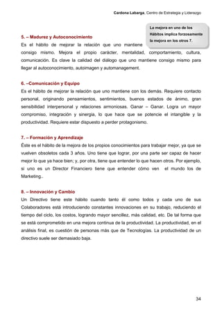 Cardona Labarga, Centro de Estrategia y Liderazgo


                                                                  La mejora en uno de los
                                                                  Hábitos implica forzosamente
5. – Madurez y Autoconocimiento
                                                                  la mejora en los otros 7.
Es el hábito de mejorar la relación que uno mantiene
consigo mismo. Mejora el propio carácter, mentalidad, comportamiento, cultura,
comunicación. Es clave la calidad del diálogo que uno mantiene consigo mismo para
llegar al autoconocimiento, autoimagen y automanagement.


6. –Comunicación y Equipo
Es el hábito de mejorar la relación que uno mantiene con los demás. Requiere contacto
personal, originando pensamientos, sentimientos, buenos estados de ánimo, gran
sensibilidad interpersonal y relaciones armoniosas. Ganar – Ganar. Logra un mayor
compromiso, integración y sinergia, lo que hace que se potencie el intangible y la
productividad. Requiere estar dispuesto a perder protagonismo.


7. – Formación y Aprendizaje
Éste es el hábito de la mejora de los propios conocimientos para trabajar mejor, ya que se
vuelven obsoletos cada 3 años. Uno tiene que lograr, por una parte ser capaz de hacer
mejor lo que ya hace bien; y, por otra, tiene que entender lo que hacen otros. Por ejemplo,
si uno es un Director Financiero tiene que entender cómo ven              el mundo los de
Marketing..


8. – Innovación y Cambio
Un Directivo tiene este hábito cuando tanto él como todos y cada uno de sus
Colaboradores está introduciendo constantes innovaciones en su trabajo, reduciendo el
tiempo del ciclo, los costos, logrando mayor sencillez, más calidad, etc. De tal forma que
se está comprometido en una mejora continua de la productividad. La productividad, en el
análisis final, es cuestión de personas más que de Tecnologías. La productividad de un
directivo suele ser demasiado baja.




                                                                                              34
 