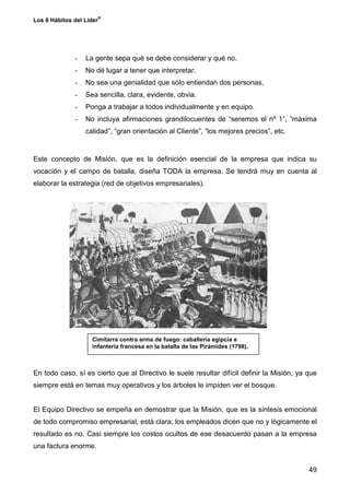 ®
Los 8 Hábitos del Líder




              -   La gente sepa qué se debe considerar y qué no.
              -   No dé lugar a tener que interpretar.
              -   No sea una genialidad que sólo entiendan dos personas.
              -   Sea sencilla, clara, evidente, obvia.
              -   Ponga a trabajar a todos individualmente y en equipo.
              -   No incluya afirmaciones grandilocuentes de “seremos el nº 1”, “máxima
                  calidad”, “gran orientación al Cliente”, “los mejores precios”, etc.


Este concepto de Misión, que es la definición esencial de la empresa que indica su
vocación y el campo de batalla, diseña TODA la empresa. Se tendrá muy en cuenta al
elaborar la estrategia (red de objetivos empresariales).




                    Cimitarra contra arma de fuego: caballería egipcia e
                    infantería francesa en la batalla de las Pirámides (1798).



En todo caso, sí es cierto que al Directivo le suele resultar difícil definir la Misión, ya que
siempre está en temas muy operativos y los árboles le impiden ver el bosque.


El Equipo Directivo se empeña en demostrar que la Misión, que es la síntesis emocional
de todo compromiso empresarial, está clara; los empleados dicen que no y lógicamente el
resultado es no. Casi siempre los costos ocultos de ese desacuerdo pasan a la empresa
una factura enorme.


                                                                                            49
 